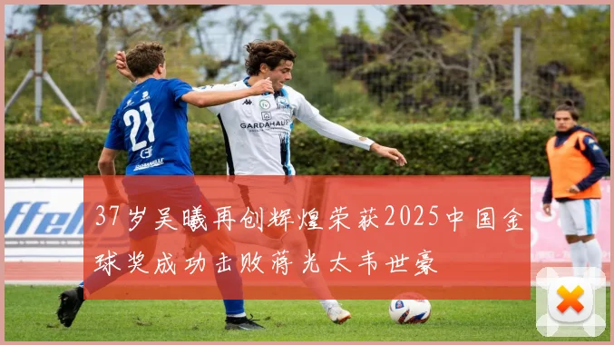 37岁吴曦再创辉煌荣获2025中国金球奖成功击败蒋光太韦世豪