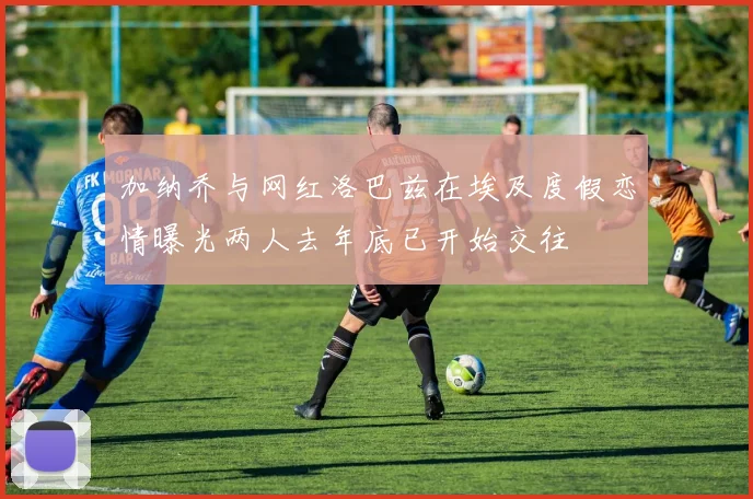 加纳乔与网红洛巴兹在埃及度假恋情曝光两人去年底已开始交往