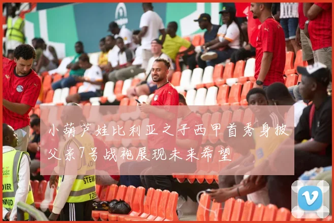 小葫芦娃比利亚之子西甲首秀身披父亲7号战袍展现未来希望
