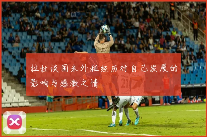 拉杜谈国米外租经历对自己发展的影响与感激之情