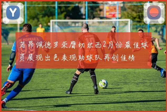 若昂佩德罗荣膺切尔西2月份最佳球员展现出色表现助球队再创佳绩