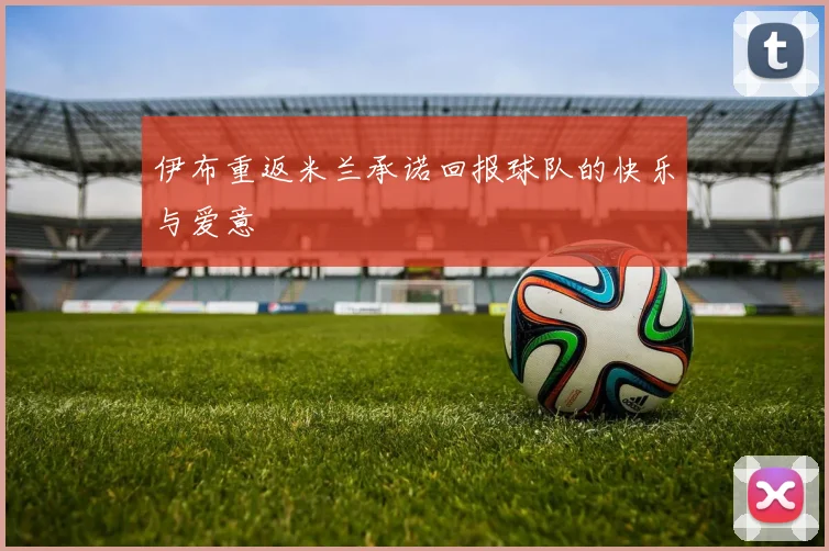 伊布重返米兰承诺回报球队的快乐与爱意