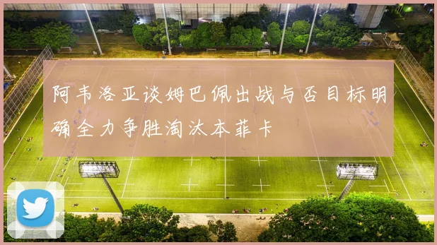 阿韦洛亚谈姆巴佩出战与否目标明确全力争胜淘汰本菲卡