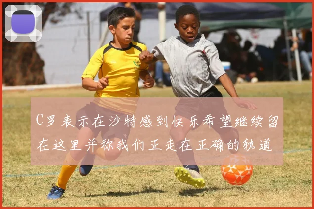 C罗表示在沙特感到快乐希望继续留在这里并称我们正走在正确的轨道上