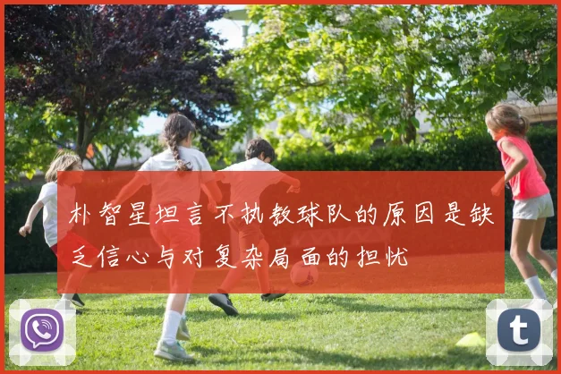 朴智星坦言不执教球队的原因是缺乏信心与对复杂局面的担忧
