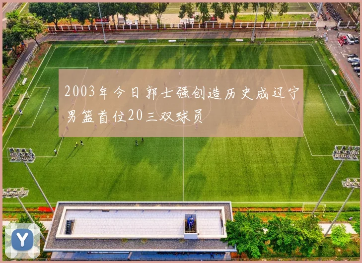 2003年今日郭士强创造历史成辽宁男篮首位20三双球员