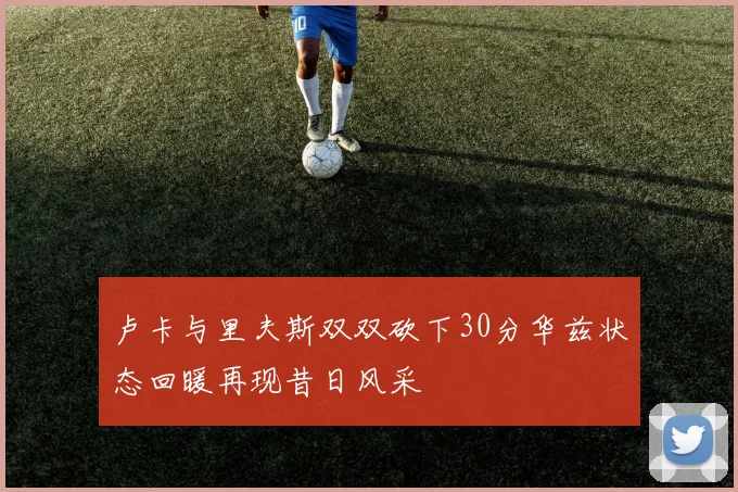 卢卡与里夫斯双双砍下30分华兹状态回暖再现昔日风采