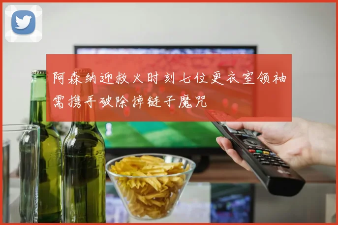 阿森纳迎救火时刻七位更衣室领袖需携手破除掉链子魔咒