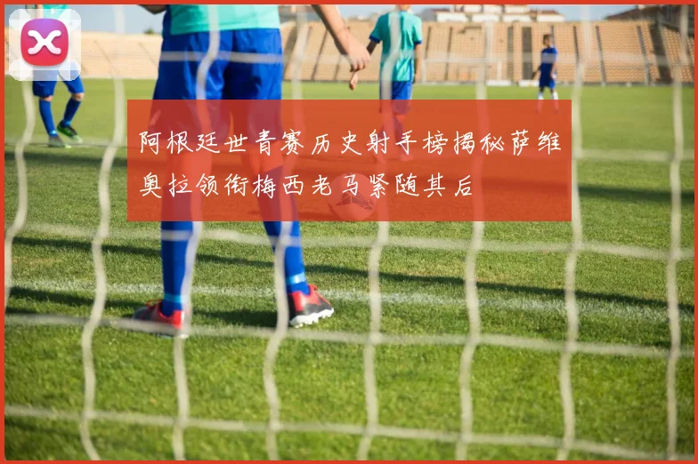 阿根廷世青赛历史射手榜揭秘萨维奥拉领衔梅西老马紧随其后