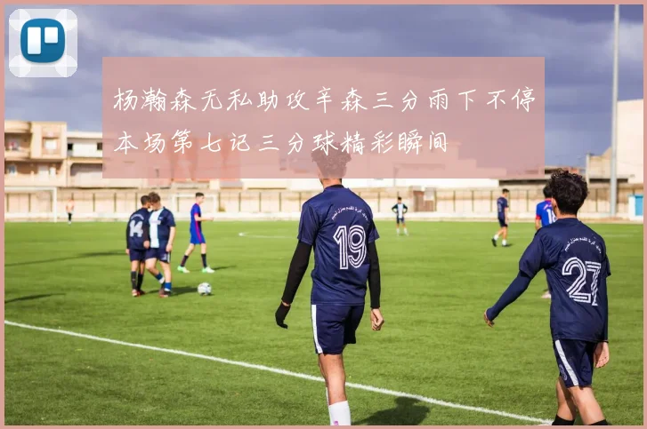 杨瀚森无私助攻辛森三分雨下不停本场第七记三分球精彩瞬间