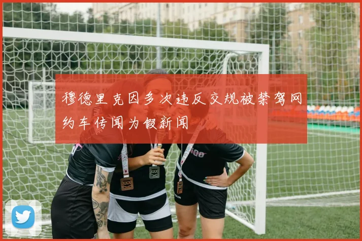 穆德里克因多次违反交规被禁驾网约车传闻为假新闻