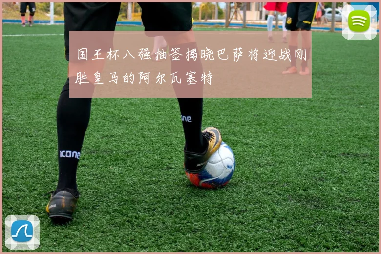 国王杯八强抽签揭晓巴萨将迎战刚胜皇马的阿尔瓦塞特