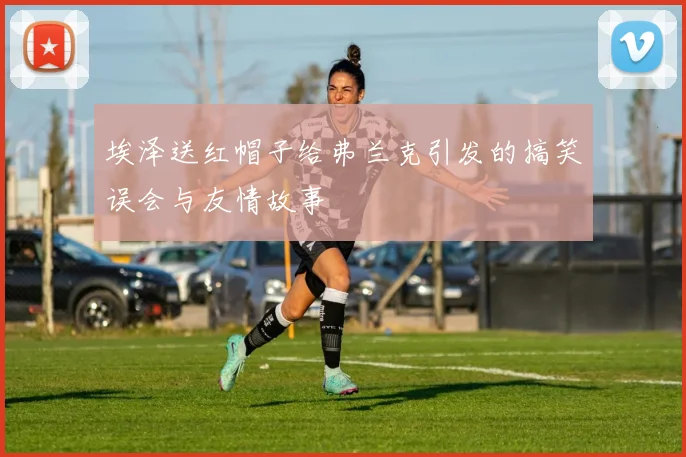 埃泽送红帽子给弗兰克引发的搞笑误会与友情故事