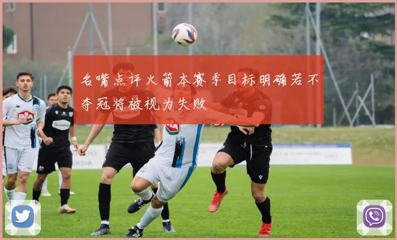 名嘴点评火箭本赛季目标明确若不夺冠将被视为失败
